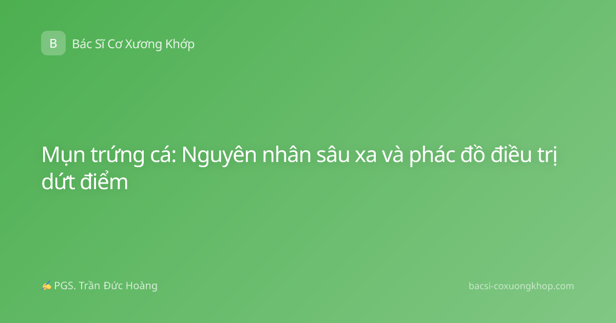 Mụn trứng cá: Nguyên nhân sâu xa và phác đồ điều trị dứt điểm